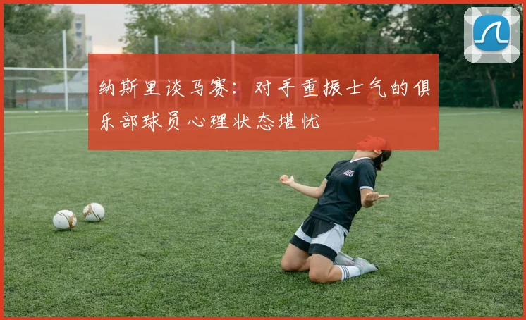 纳斯里谈马赛：对手重振士气的俱乐部球员心理状态堪忧