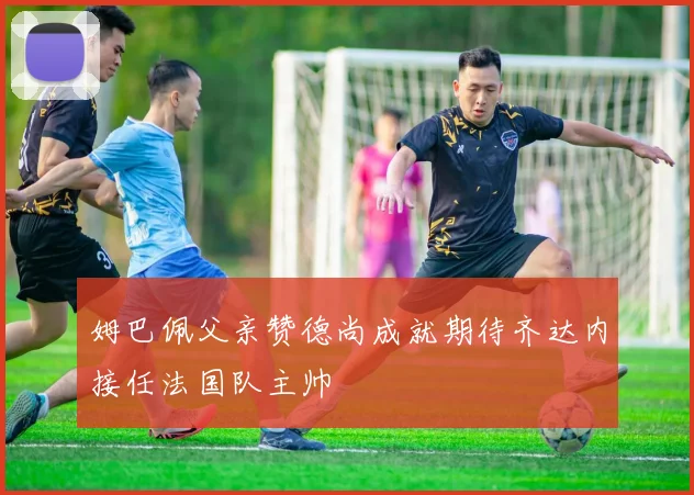 姆巴佩父亲赞德尚成就期待齐达内接任法国队主帅