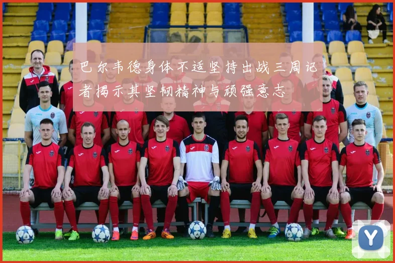 巴尔韦德身体不适坚持出战三周记者揭示其坚韧精神与顽强意志