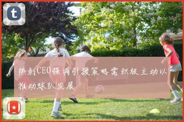 热刺CEO强调引援策略需积极主动以推动球队发展