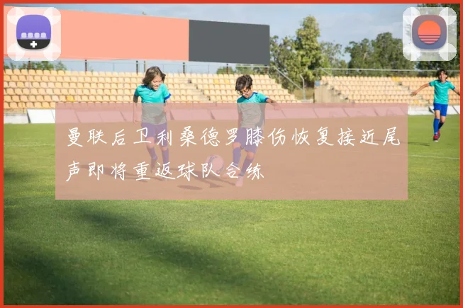 曼联后卫利桑德罗膝伤恢复接近尾声即将重返球队合练