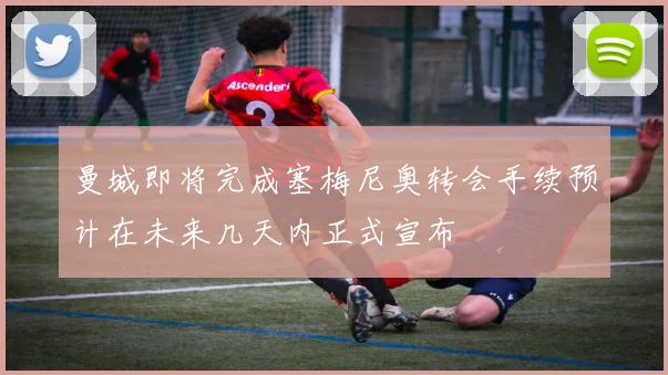 曼城即将完成塞梅尼奥转会手续预计在未来几天内正式宣布