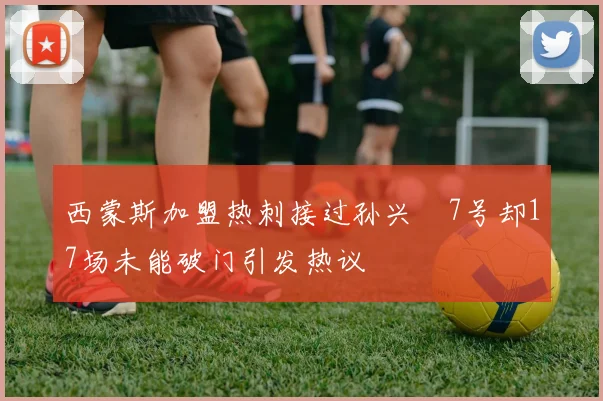 西蒙斯加盟热刺接过孙兴慜7号却17场未能破门引发热议