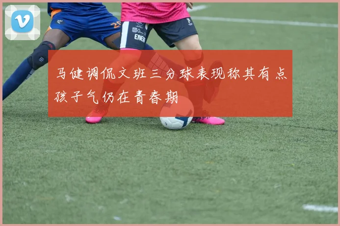 马健调侃文班三分球表现称其有点孩子气仍在青春期