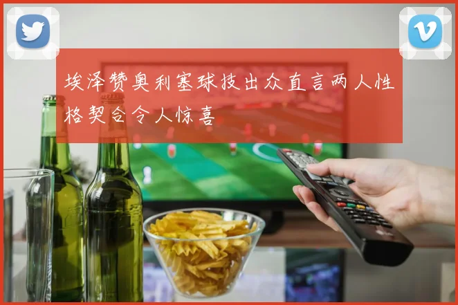 埃泽赞奥利塞球技出众直言两人性格契合令人惊喜