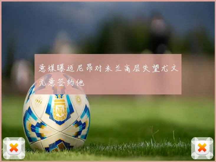 意媒曝迈尼昂对米兰高层失望尤文无意签约他