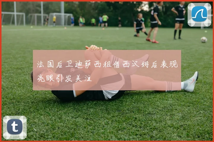 法国后卫迪萨西租借西汉姆后表现亮眼引发关注
