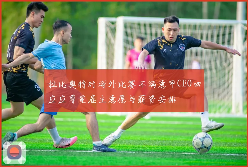 拉比奥特对海外比赛不满意甲CEO回应应尊重雇主意愿与薪资安排