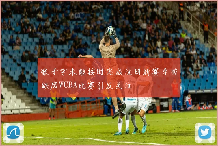 张子宇未能按时完成注册新赛季将缺席WCBA比赛引发关注