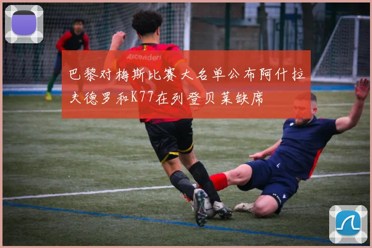 巴黎对梅斯比赛大名单公布阿什拉夫德罗和K77在列登贝莱缺席