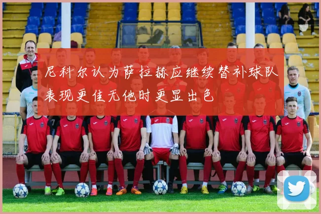尼科尔认为萨拉赫应继续替补球队表现更佳无他时更显出色