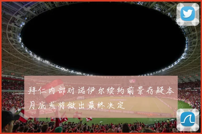 拜仁内部对诺伊尔续约前景存疑本月底或将做出最终决定