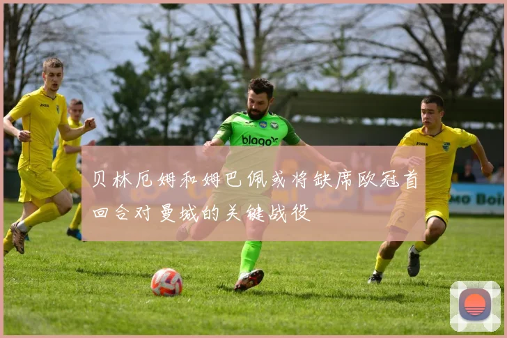 贝林厄姆和姆巴佩或将缺席欧冠首回合对曼城的关键战役