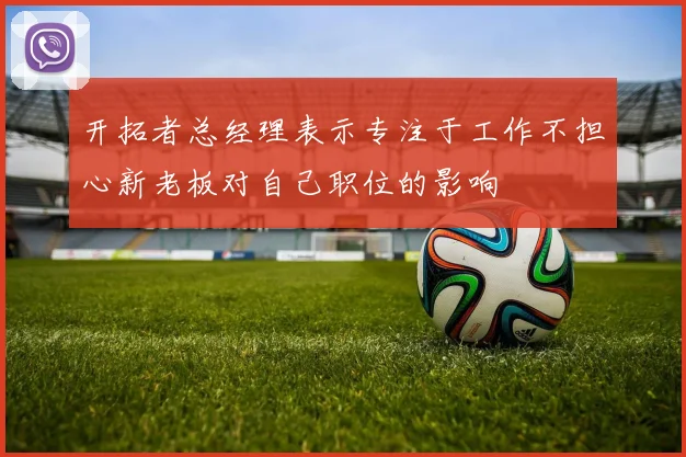 开拓者总经理表示专注于工作不担心新老板对自己职位的影响