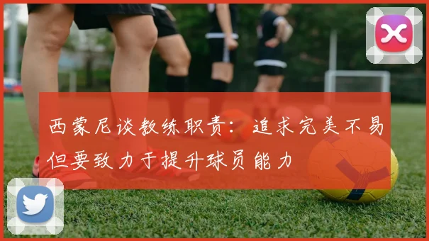 西蒙尼谈教练职责：追求完美不易但要致力于提升球员能力
