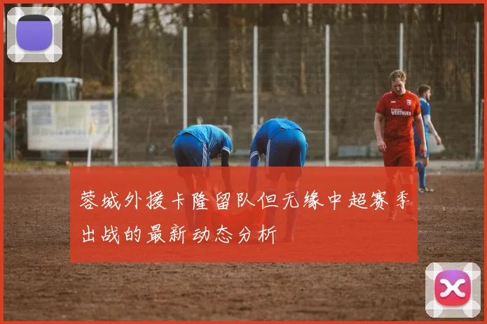 蓉城外援卡隆留队但无缘中超赛季出战的最新动态分析