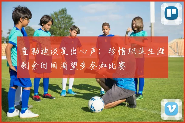 霍勒迪谈复出心声：珍惜职业生涯剩余时间渴望多参加比赛