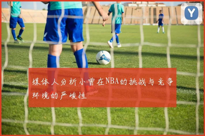 媒体人分析小曾在NBA的挑战与竞争环境的严峻性