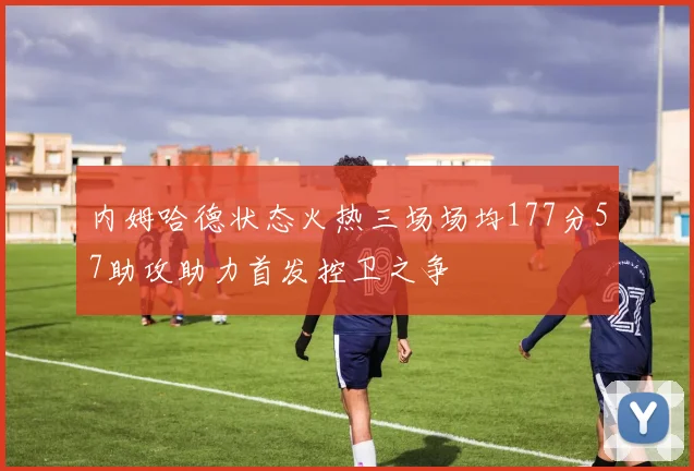 内姆哈德状态火热三场场均177分57助攻助力首发控卫之争