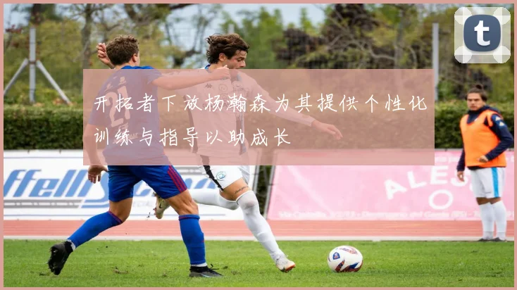 开拓者下放杨瀚森为其提供个性化训练与指导以助成长