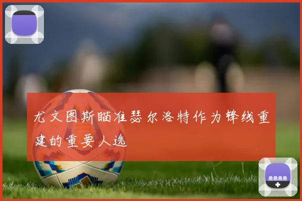 尤文图斯瞄准瑟尔洛特作为锋线重建的重要人选