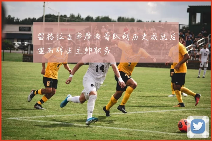 雷格拉吉率摩洛哥队创历史成就后宣布辞去主帅职务