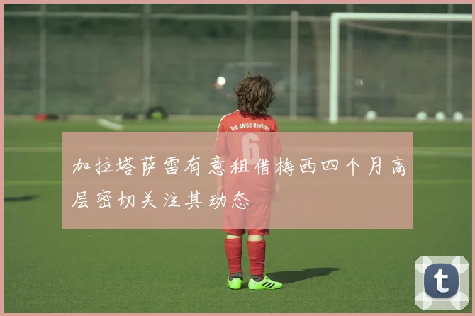 加拉塔萨雷有意租借梅西四个月高层密切关注其动态