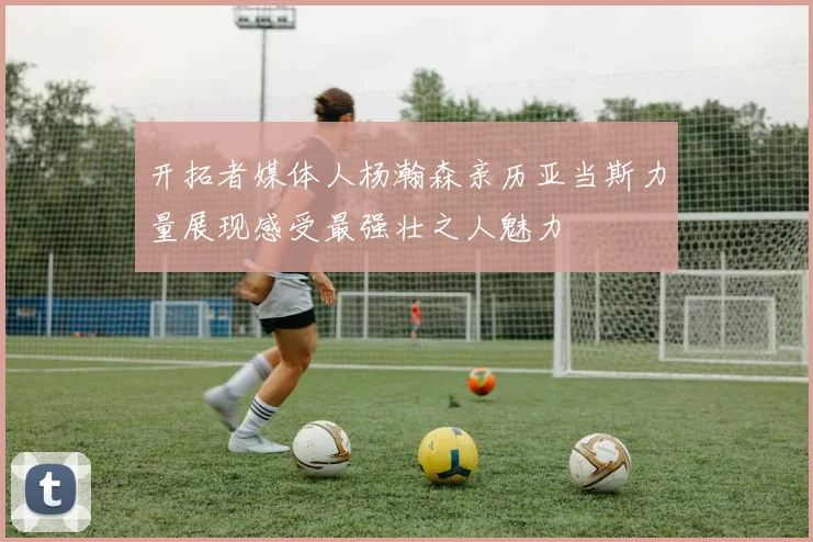 开拓者媒体人杨瀚森亲历亚当斯力量展现感受最强壮之人魅力