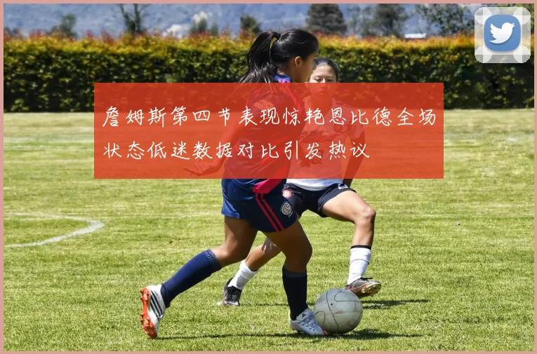 詹姆斯第四节表现惊艳恩比德全场状态低迷数据对比引发热议