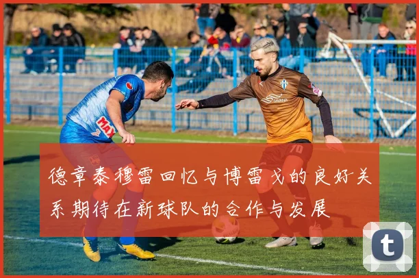 德章泰穆雷回忆与博雷戈的良好关系期待在新球队的合作与发展