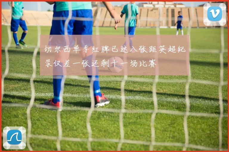 切尔西单季红牌已达八张距英超纪录仅差一张还剩十一场比赛