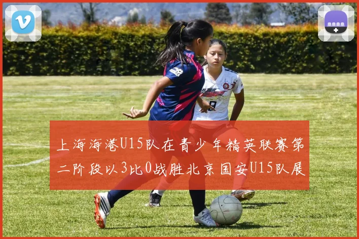 上海海港U15队在青少年精英联赛第二阶段以3比0战胜北京国安U15队展现强劲实力