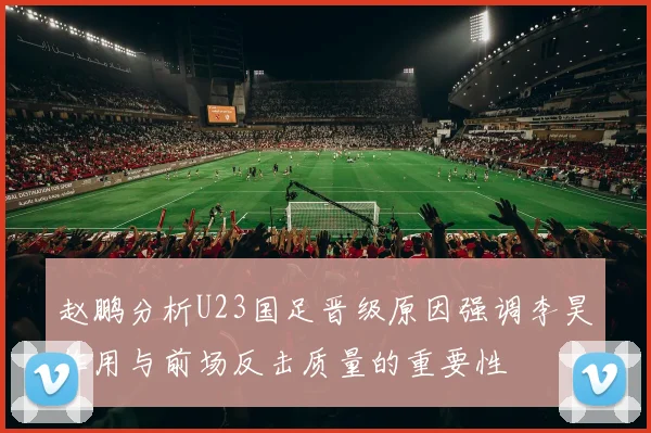 赵鹏分析U23国足晋级原因强调李昊作用与前场反击质量的重要性