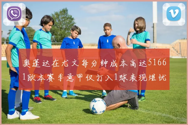 奥蓬达在尤文每分钟成本高达51661欧本赛季意甲仅打入1球表现堪忧