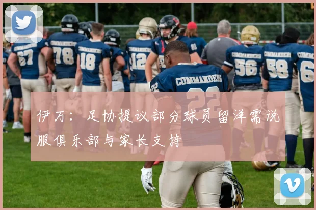 伊万：足协提议部分球员留洋需说服俱乐部与家长支持
