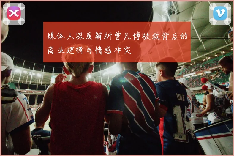 媒体人深度解析曾凡博被裁背后的商业逻辑与情感冲突