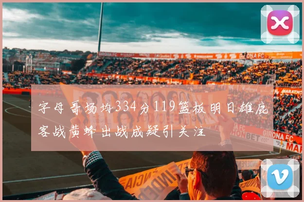 字母哥场均334分119篮板明日雄鹿客战黄蜂出战成疑引关注